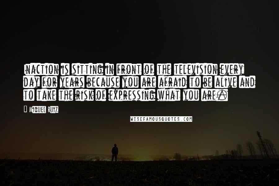 Miguel Ruiz Quotes: Inaction is sitting in front of the television every day for years because you are afraid to be alive and to take the risk of expressing what you are.