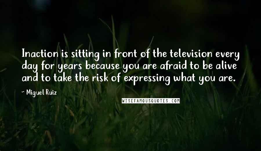 Miguel Ruiz Quotes: Inaction is sitting in front of the television every day for years because you are afraid to be alive and to take the risk of expressing what you are.