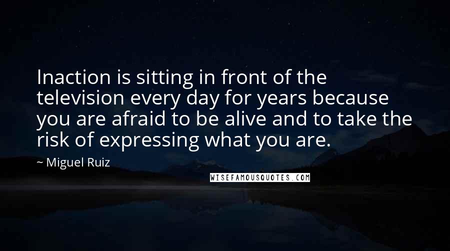 Miguel Ruiz Quotes: Inaction is sitting in front of the television every day for years because you are afraid to be alive and to take the risk of expressing what you are.