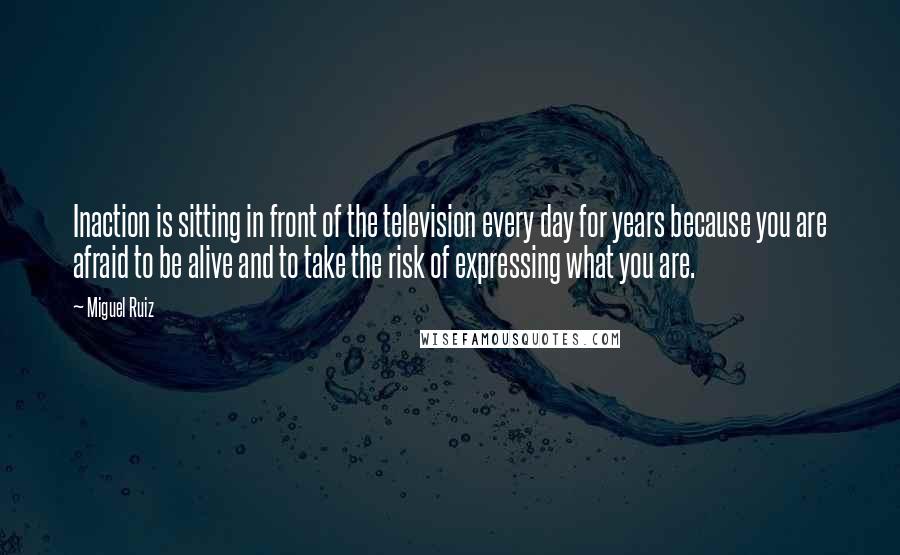 Miguel Ruiz Quotes: Inaction is sitting in front of the television every day for years because you are afraid to be alive and to take the risk of expressing what you are.