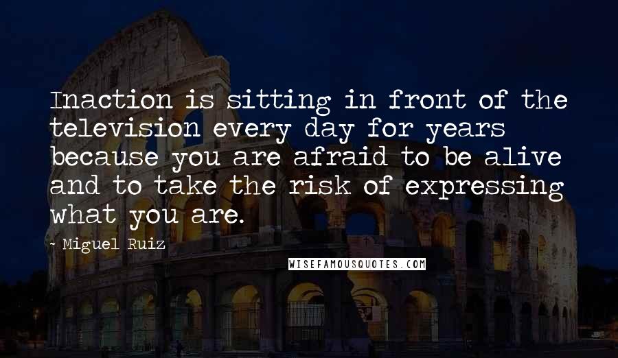 Miguel Ruiz Quotes: Inaction is sitting in front of the television every day for years because you are afraid to be alive and to take the risk of expressing what you are.