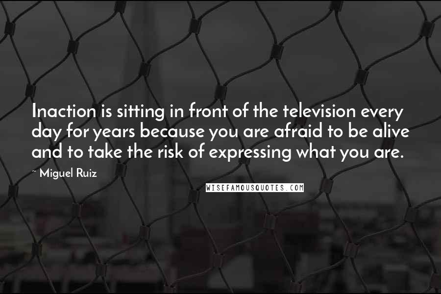 Miguel Ruiz Quotes: Inaction is sitting in front of the television every day for years because you are afraid to be alive and to take the risk of expressing what you are.