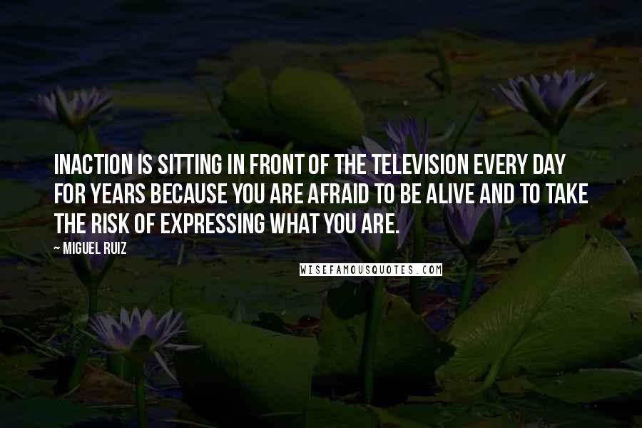 Miguel Ruiz Quotes: Inaction is sitting in front of the television every day for years because you are afraid to be alive and to take the risk of expressing what you are.