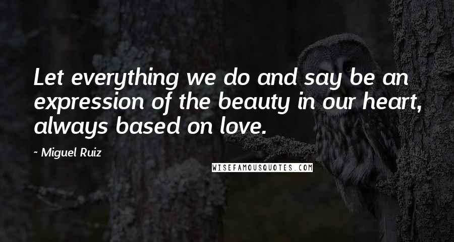 Miguel Ruiz Quotes: Let everything we do and say be an expression of the beauty in our heart, always based on love.