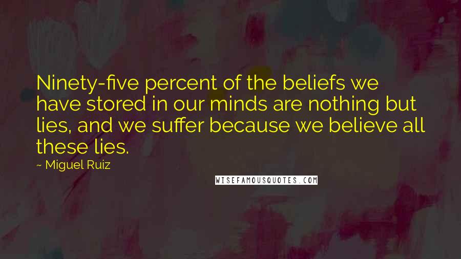 Miguel Ruiz Quotes: Ninety-five percent of the beliefs we have stored in our minds are nothing but lies, and we suffer because we believe all these lies.