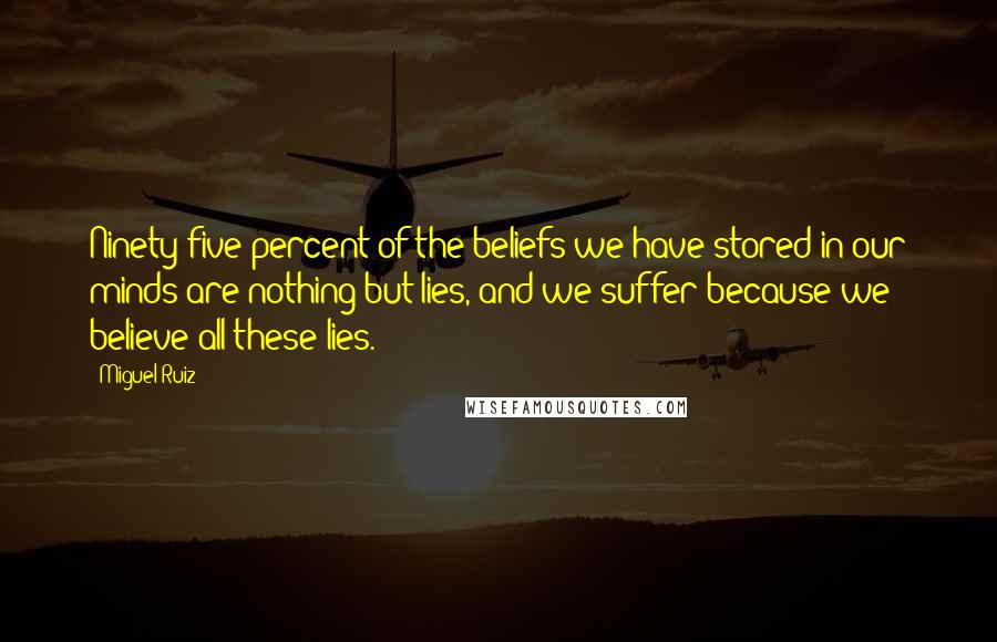 Miguel Ruiz Quotes: Ninety-five percent of the beliefs we have stored in our minds are nothing but lies, and we suffer because we believe all these lies.