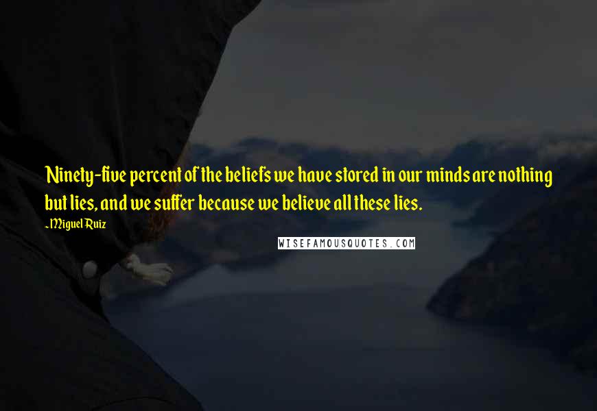 Miguel Ruiz Quotes: Ninety-five percent of the beliefs we have stored in our minds are nothing but lies, and we suffer because we believe all these lies.