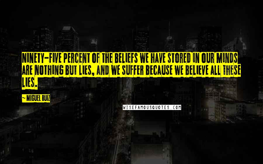 Miguel Ruiz Quotes: Ninety-five percent of the beliefs we have stored in our minds are nothing but lies, and we suffer because we believe all these lies.