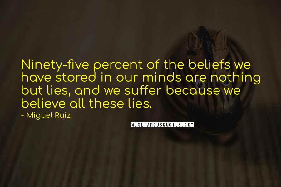 Miguel Ruiz Quotes: Ninety-five percent of the beliefs we have stored in our minds are nothing but lies, and we suffer because we believe all these lies.