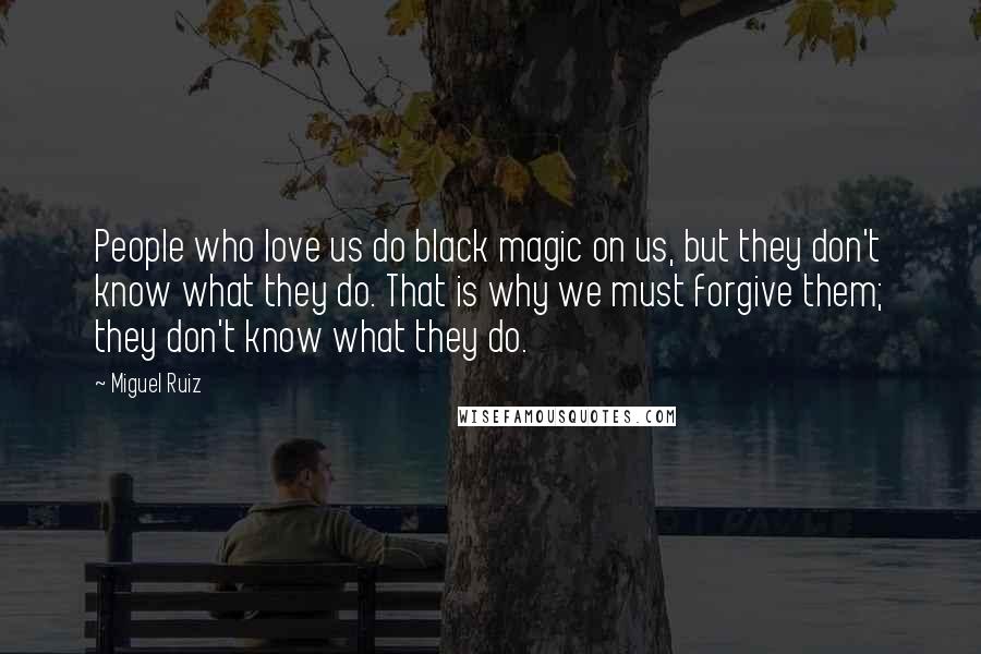Miguel Ruiz Quotes: People who love us do black magic on us, but they don't know what they do. That is why we must forgive them; they don't know what they do.