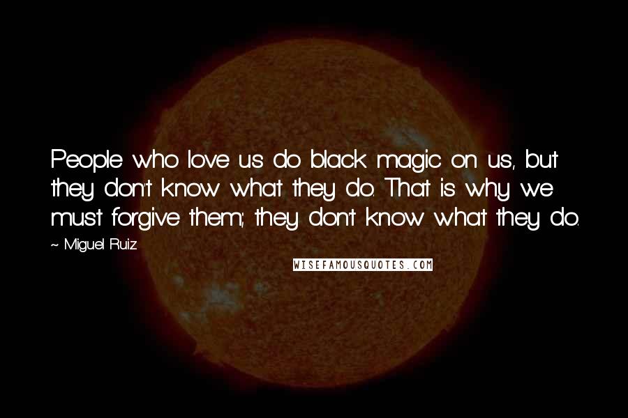 Miguel Ruiz Quotes: People who love us do black magic on us, but they don't know what they do. That is why we must forgive them; they don't know what they do.