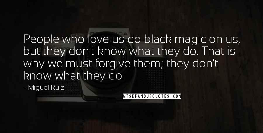 Miguel Ruiz Quotes: People who love us do black magic on us, but they don't know what they do. That is why we must forgive them; they don't know what they do.