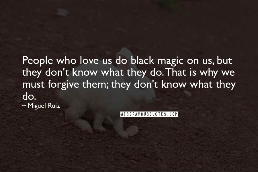 Miguel Ruiz Quotes: People who love us do black magic on us, but they don't know what they do. That is why we must forgive them; they don't know what they do.