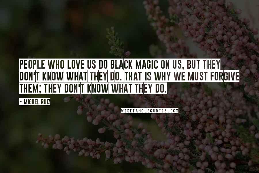 Miguel Ruiz Quotes: People who love us do black magic on us, but they don't know what they do. That is why we must forgive them; they don't know what they do.