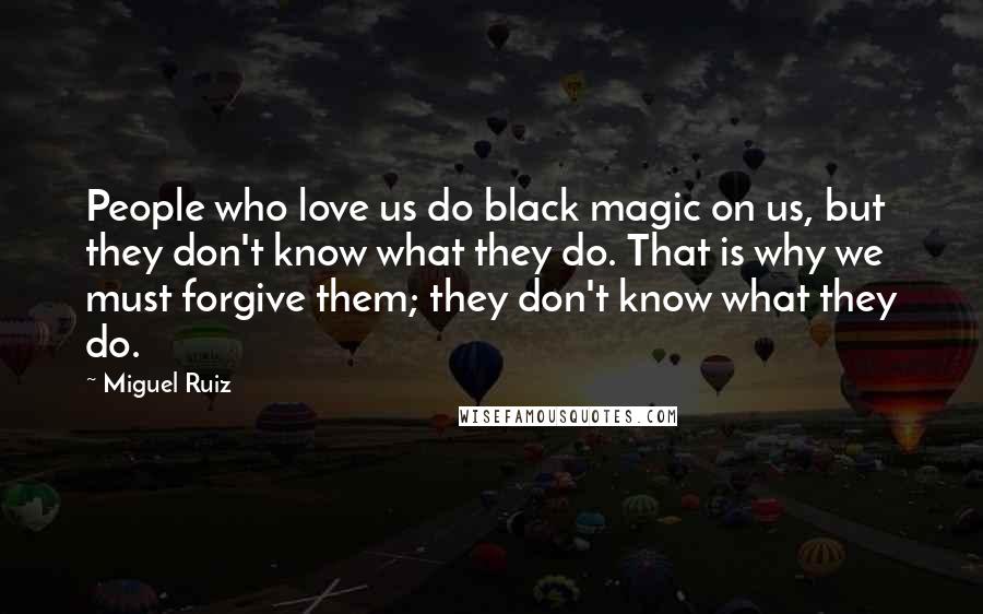 Miguel Ruiz Quotes: People who love us do black magic on us, but they don't know what they do. That is why we must forgive them; they don't know what they do.