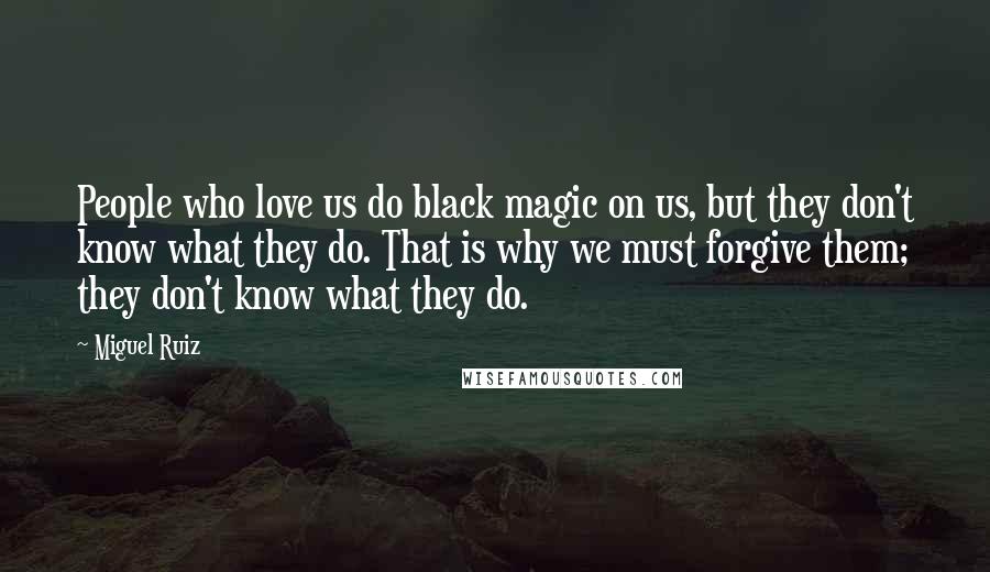 Miguel Ruiz Quotes: People who love us do black magic on us, but they don't know what they do. That is why we must forgive them; they don't know what they do.