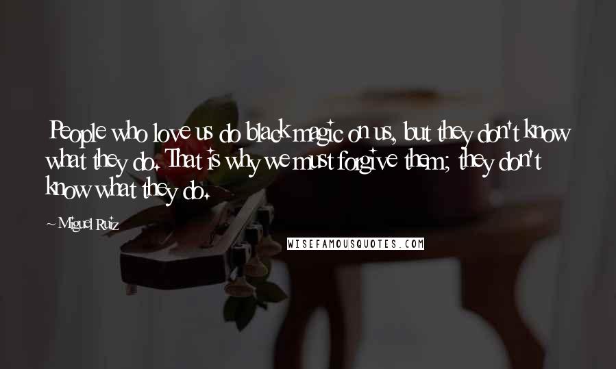 Miguel Ruiz Quotes: People who love us do black magic on us, but they don't know what they do. That is why we must forgive them; they don't know what they do.