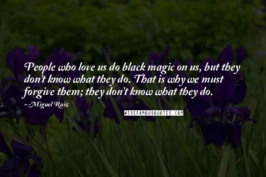 Miguel Ruiz Quotes: People who love us do black magic on us, but they don't know what they do. That is why we must forgive them; they don't know what they do.