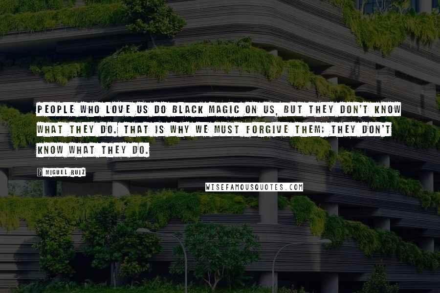 Miguel Ruiz Quotes: People who love us do black magic on us, but they don't know what they do. That is why we must forgive them; they don't know what they do.