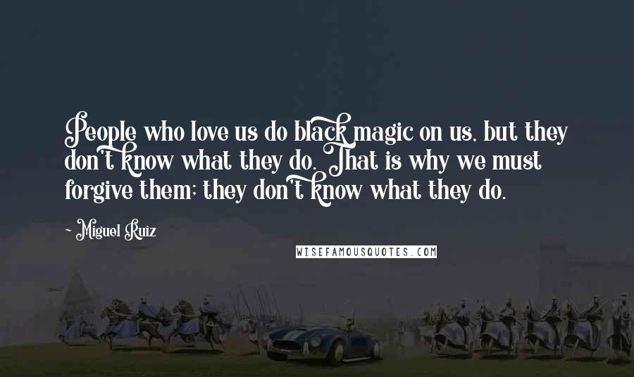 Miguel Ruiz Quotes: People who love us do black magic on us, but they don't know what they do. That is why we must forgive them; they don't know what they do.