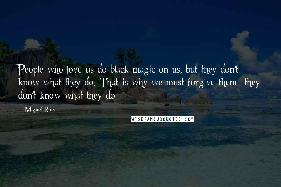Miguel Ruiz Quotes: People who love us do black magic on us, but they don't know what they do. That is why we must forgive them; they don't know what they do.