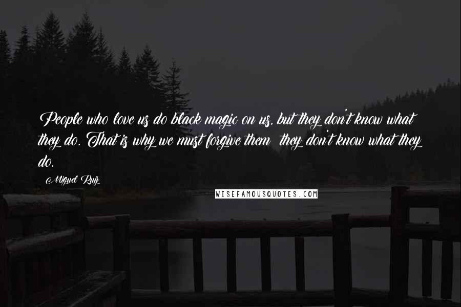 Miguel Ruiz Quotes: People who love us do black magic on us, but they don't know what they do. That is why we must forgive them; they don't know what they do.