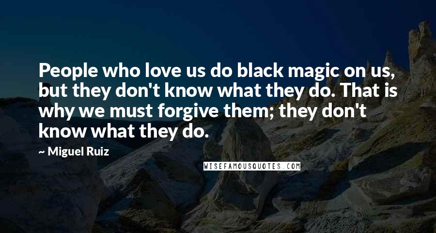 Miguel Ruiz Quotes: People who love us do black magic on us, but they don't know what they do. That is why we must forgive them; they don't know what they do.