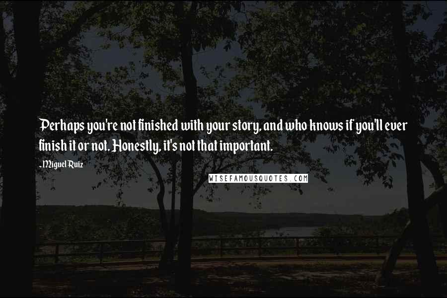 Miguel Ruiz Quotes: Perhaps you're not finished with your story, and who knows if you'll ever finish it or not. Honestly, it's not that important.