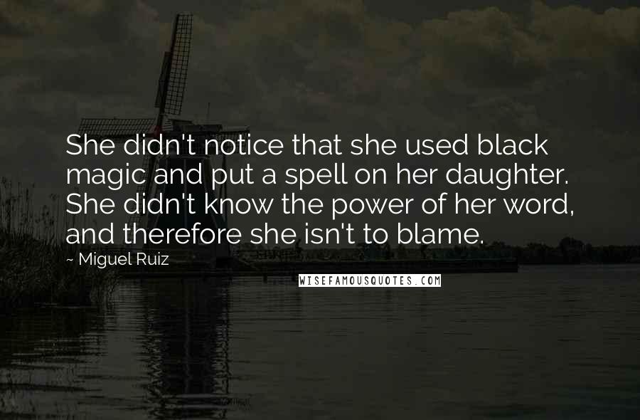 Miguel Ruiz Quotes: She didn't notice that she used black magic and put a spell on her daughter. She didn't know the power of her word, and therefore she isn't to blame.