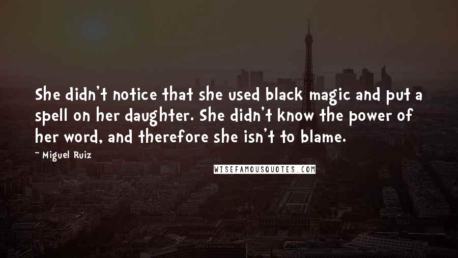 Miguel Ruiz Quotes: She didn't notice that she used black magic and put a spell on her daughter. She didn't know the power of her word, and therefore she isn't to blame.