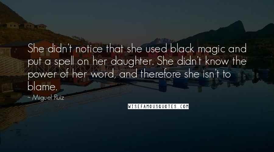 Miguel Ruiz Quotes: She didn't notice that she used black magic and put a spell on her daughter. She didn't know the power of her word, and therefore she isn't to blame.