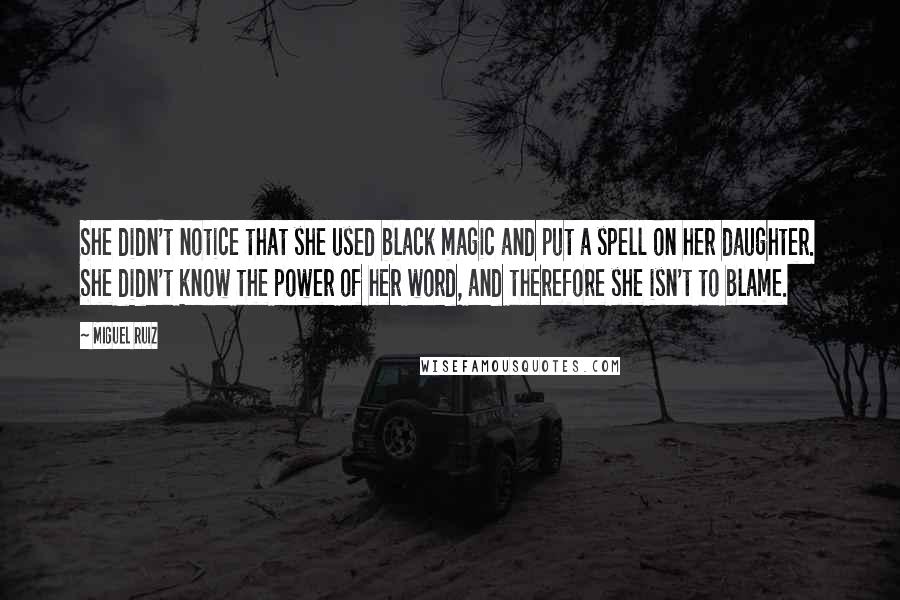 Miguel Ruiz Quotes: She didn't notice that she used black magic and put a spell on her daughter. She didn't know the power of her word, and therefore she isn't to blame.