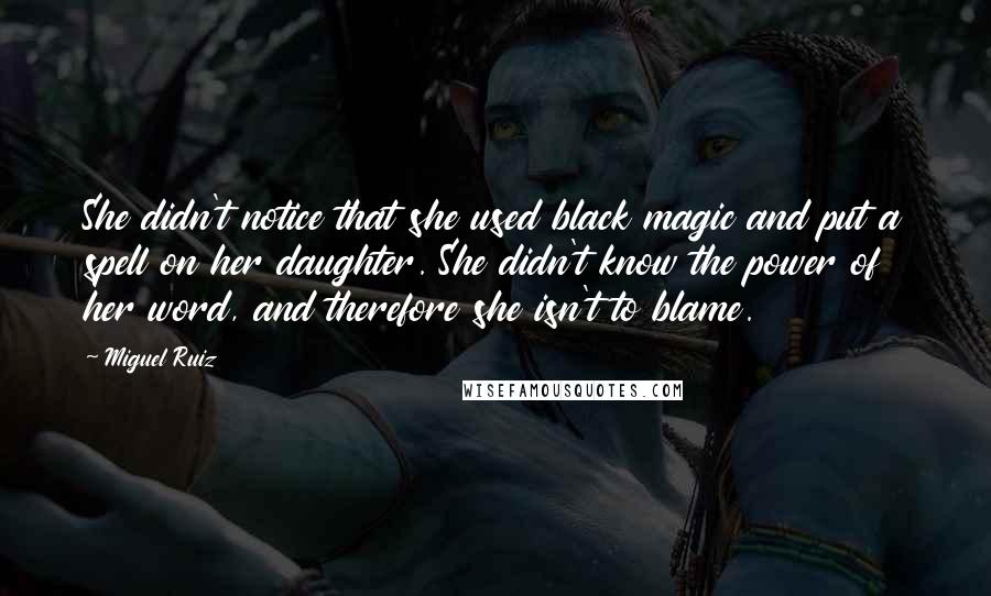 Miguel Ruiz Quotes: She didn't notice that she used black magic and put a spell on her daughter. She didn't know the power of her word, and therefore she isn't to blame.