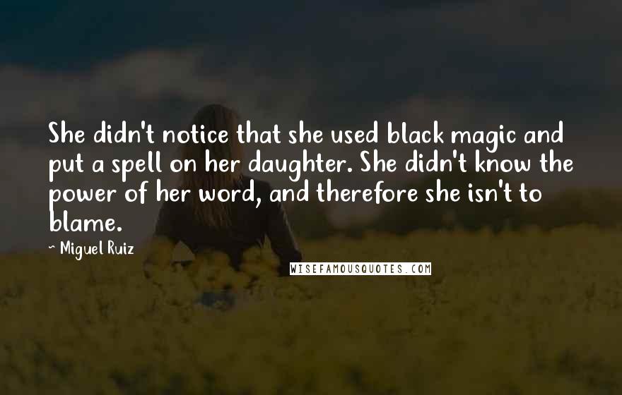 Miguel Ruiz Quotes: She didn't notice that she used black magic and put a spell on her daughter. She didn't know the power of her word, and therefore she isn't to blame.