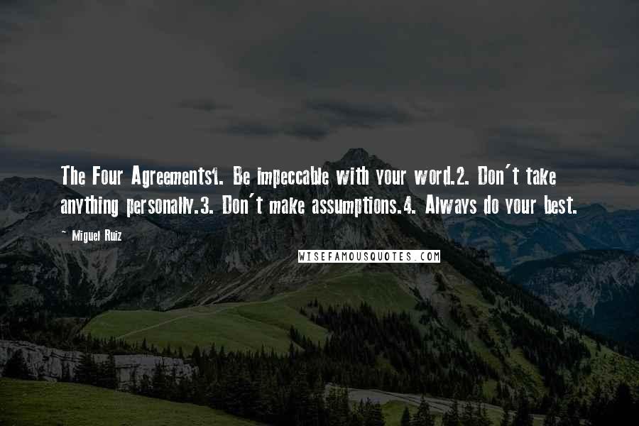 Miguel Ruiz Quotes: The Four Agreements1. Be impeccable with your word.2. Don't take anything personally.3. Don't make assumptions.4. Always do your best.