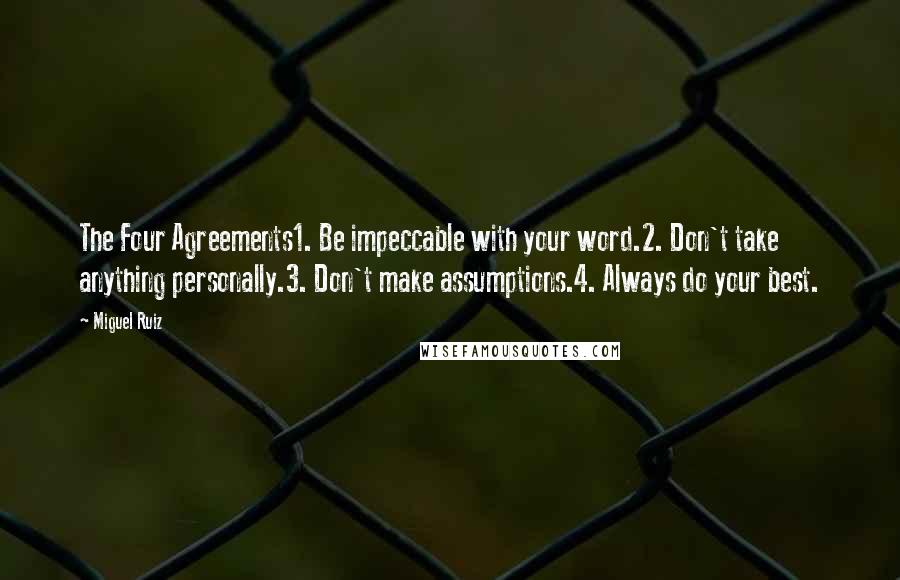 Miguel Ruiz Quotes: The Four Agreements1. Be impeccable with your word.2. Don't take anything personally.3. Don't make assumptions.4. Always do your best.