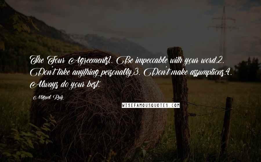 Miguel Ruiz Quotes: The Four Agreements1. Be impeccable with your word.2. Don't take anything personally.3. Don't make assumptions.4. Always do your best.