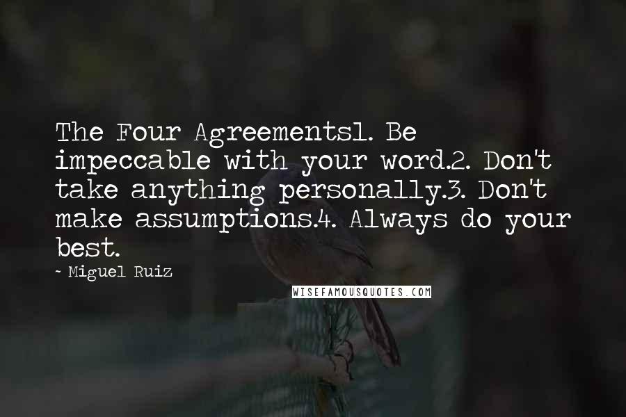 Miguel Ruiz Quotes: The Four Agreements1. Be impeccable with your word.2. Don't take anything personally.3. Don't make assumptions.4. Always do your best.