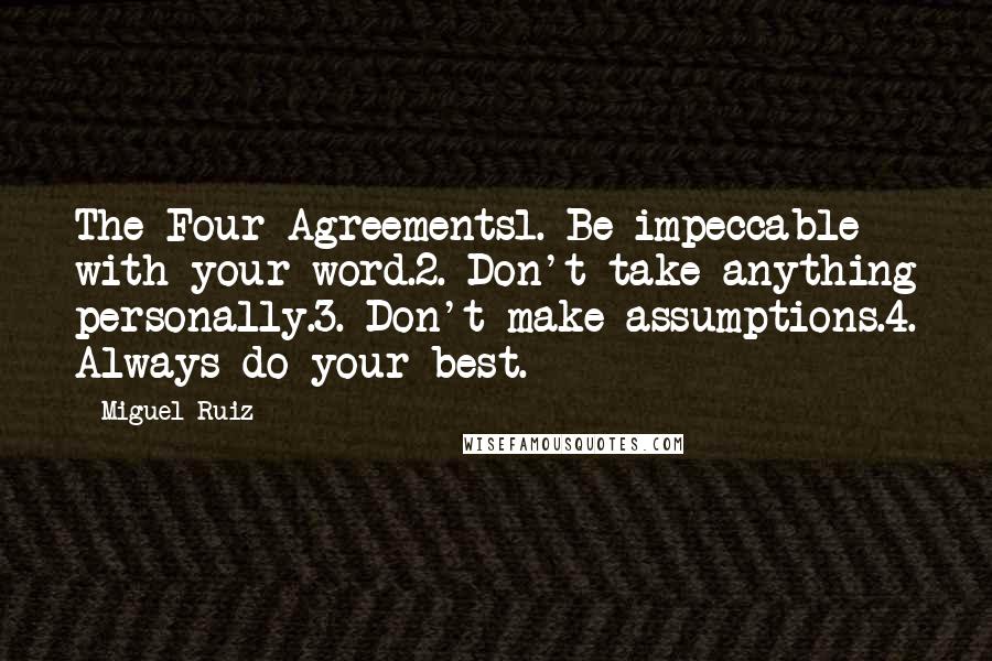 Miguel Ruiz Quotes: The Four Agreements1. Be impeccable with your word.2. Don't take anything personally.3. Don't make assumptions.4. Always do your best.