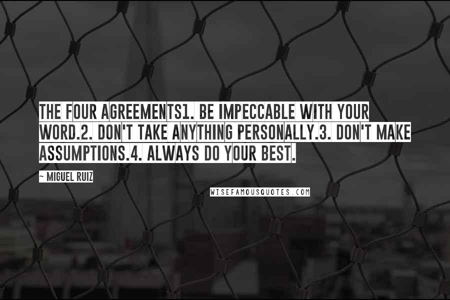 Miguel Ruiz Quotes: The Four Agreements1. Be impeccable with your word.2. Don't take anything personally.3. Don't make assumptions.4. Always do your best.