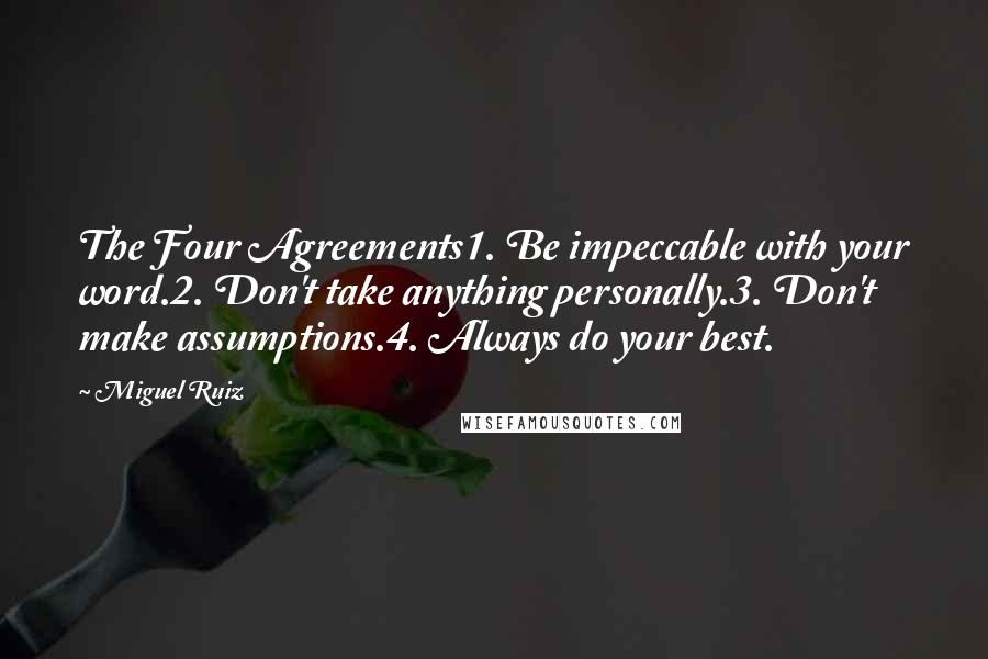 Miguel Ruiz Quotes: The Four Agreements1. Be impeccable with your word.2. Don't take anything personally.3. Don't make assumptions.4. Always do your best.