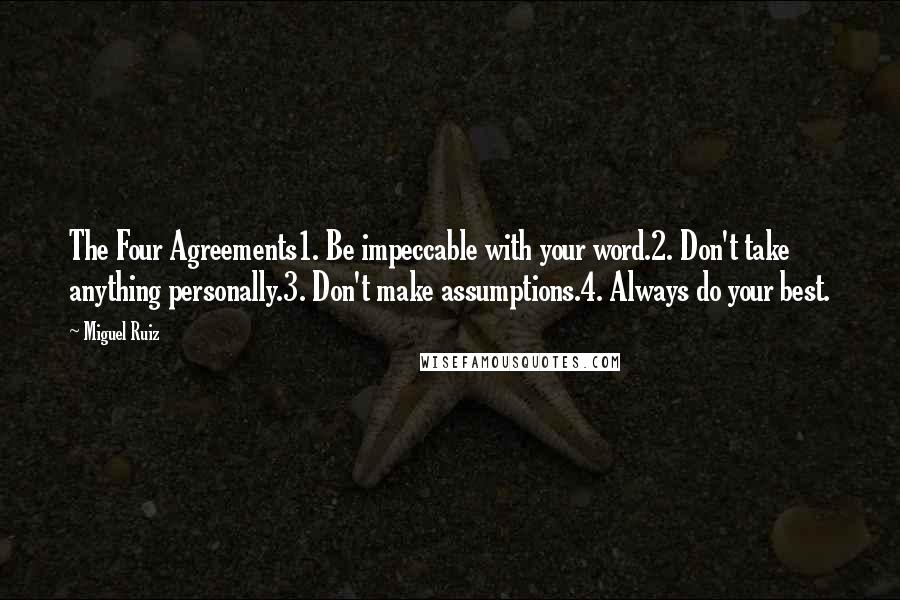 Miguel Ruiz Quotes: The Four Agreements1. Be impeccable with your word.2. Don't take anything personally.3. Don't make assumptions.4. Always do your best.