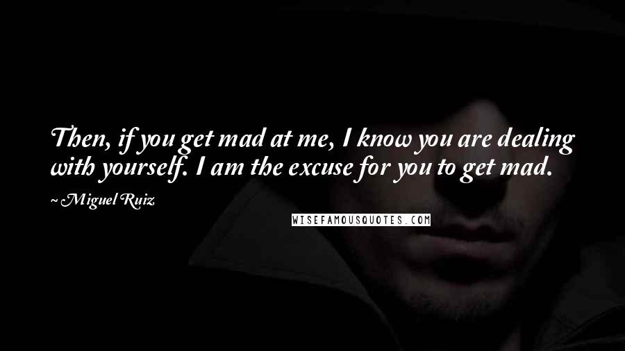 Miguel Ruiz Quotes: Then, if you get mad at me, I know you are dealing with yourself. I am the excuse for you to get mad.