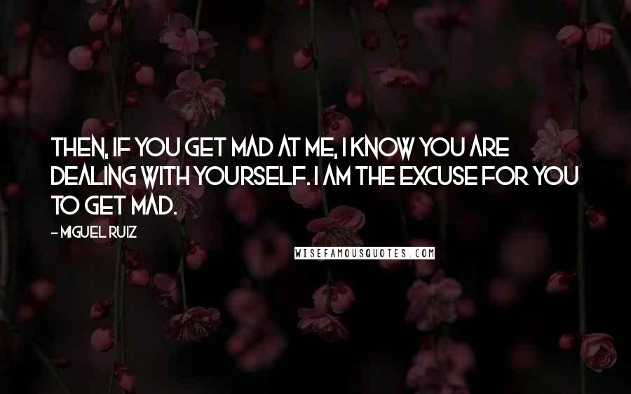 Miguel Ruiz Quotes: Then, if you get mad at me, I know you are dealing with yourself. I am the excuse for you to get mad.
