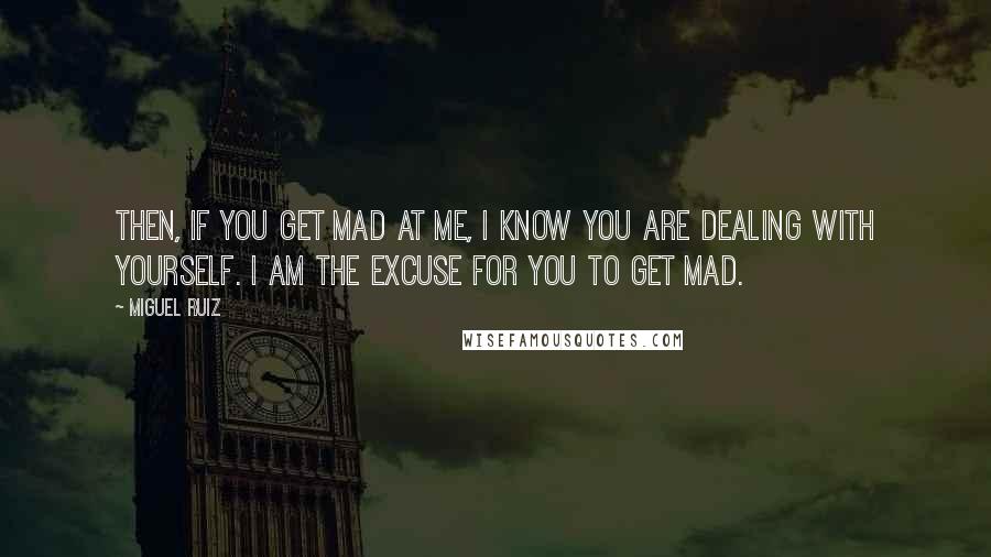 Miguel Ruiz Quotes: Then, if you get mad at me, I know you are dealing with yourself. I am the excuse for you to get mad.