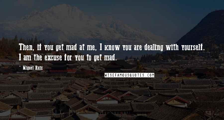 Miguel Ruiz Quotes: Then, if you get mad at me, I know you are dealing with yourself. I am the excuse for you to get mad.