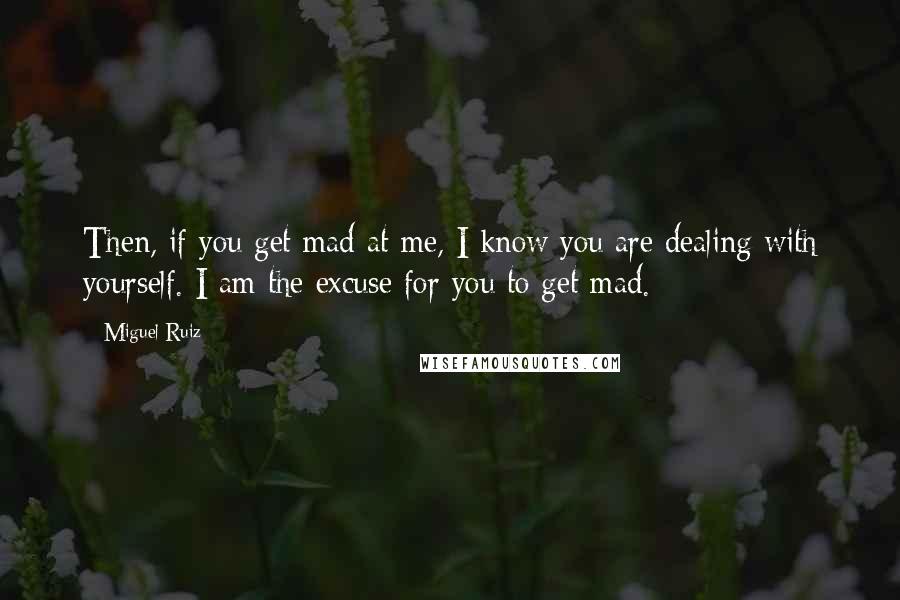 Miguel Ruiz Quotes: Then, if you get mad at me, I know you are dealing with yourself. I am the excuse for you to get mad.