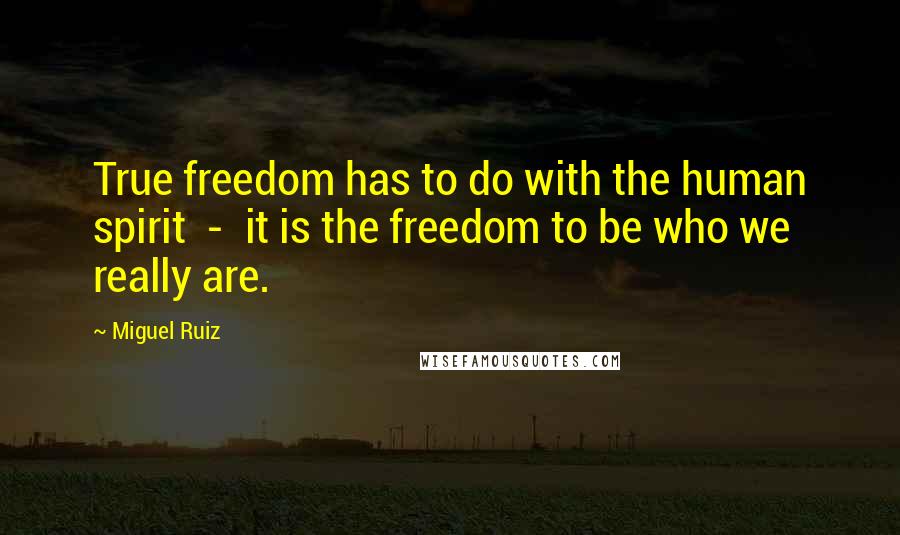 Miguel Ruiz Quotes: True freedom has to do with the human spirit  -  it is the freedom to be who we really are.