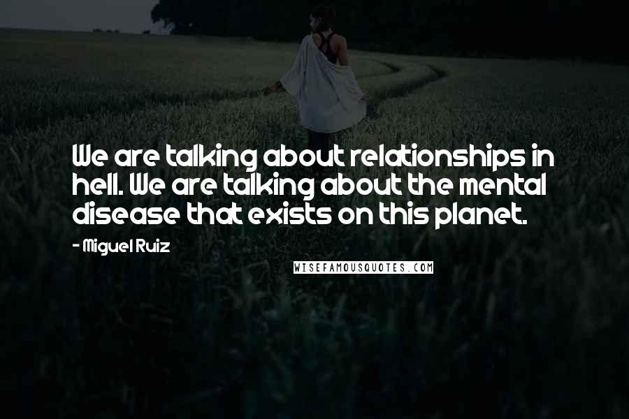 Miguel Ruiz Quotes: We are talking about relationships in hell. We are talking about the mental disease that exists on this planet.