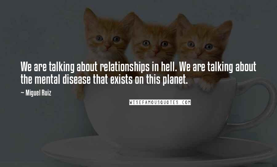 Miguel Ruiz Quotes: We are talking about relationships in hell. We are talking about the mental disease that exists on this planet.